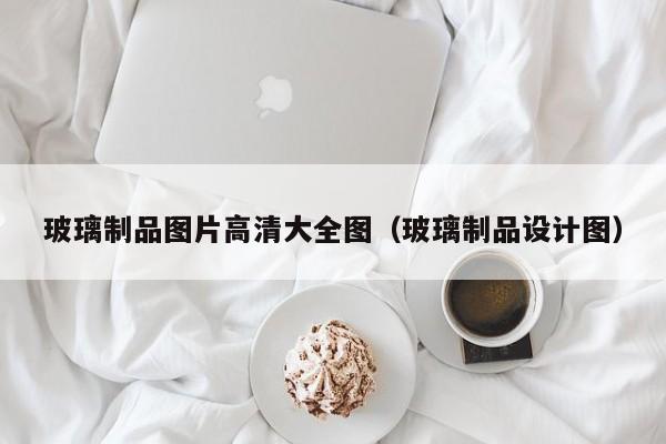 玻璃制品图片高清大全图（玻璃制品设计图）Kaiyun 开云